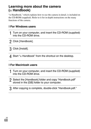 NEX-3/NEX-5
4-183-856-14(1)
F:CX75000_Paper_Revision3GB41838561414183856141NEX5U201GB-
NEX5U2090OTH.fm
master: Left
GB
68
Learning more about the camera
(α Handbook)
“α Handbook,” which explains how to use the camera in detail, is included on
the CD-ROM (supplied). Refer to it for in-depth instructions on the many
functions of the camera.
x For Windows users
x For Macintosh users
1 Turn on your computer, and insert the CD-ROM (supplied)
into the CD-ROM drive.
2 Click [Handbook].
3 Click [Install].
4 Start “α Handbook” from the shortcut on the desktop.
1 Turn on your computer, and insert the CD-ROM (supplied)
into the CD-ROM drive.
2 Select the [Handbook] folder and copy “Handbook.pdf”
stored in the [GB] folder to your computer.
3 After copying is complete, double-click “Handbook.pdf.”
 