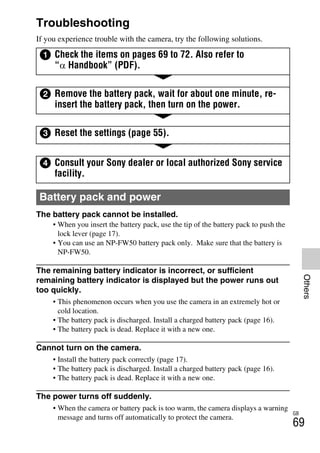 NEX-3/NEX-5
4-183-856-14(1)
F:CX75000_Paper_Revision3GB41838561414183856141NEX5U201GB-
NEX5U2090OTH.fm
master: Right
GB
69
Others
Troubleshooting
If you experience trouble with the camera, try the following solutions.
The battery pack cannot be installed.
• When you insert the battery pack, use the tip of the battery pack to push the
lock lever (page 17).
• You can use an NP-FW50 battery pack only. Make sure that the battery is
NP-FW50.
The remaining battery indicator is incorrect, or sufficient
remaining battery indicator is displayed but the power runs out
too quickly.
• This phenomenon occurs when you use the camera in an extremely hot or
cold location.
• The battery pack is discharged. Install a charged battery pack (page 16).
• The battery pack is dead. Replace it with a new one.
Cannot turn on the camera.
• Install the battery pack correctly (page 17).
• The battery pack is discharged. Install a charged battery pack (page 16).
• The battery pack is dead. Replace it with a new one.
The power turns off suddenly.
• When the camera or battery pack is too warm, the camera displays a warning
message and turns off automatically to protect the camera.
1 Check the items on pages 69 to 72. Also refer to
“α Handbook” (PDF).
2 Remove the battery pack, wait for about one minute, re-
insert the battery pack, then turn on the power.
3 Reset the settings (page 55).
4 Consult your Sony dealer or local authorized Sony service
facility.
Battery pack and power
 