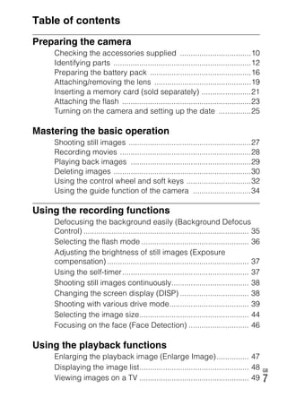 NEX-3/NEX-5
4-183-856-14(1)
F:CX75000_Paper_Revision3GB41838561414183856141NEX5U201GB-
NEX5U2010COVTOC.fm
master: Right
GB
7
Table of contents
Preparing the camera
Checking the accessories supplied .................................10
Identifying parts ................................................................12
Preparing the battery pack ...............................................16
Attaching/removing the lens .............................................19
Inserting a memory card (sold separately) .......................21
Attaching the flash ............................................................23
Turning on the camera and setting up the date ...............25
Mastering the basic operation
Shooting still images .........................................................27
Recording movies .............................................................28
Playing back images ........................................................29
Deleting images ................................................................30
Using the control wheel and soft keys ..............................32
Using the guide function of the camera ...........................34
Using the recording functions
Defocusing the background easily (Background Defocus
Control) ............................................................................. 35
Selecting the flash mode .................................................. 36
Adjusting the brightness of still images (Exposure
compensation) .................................................................. 37
Using the self-timer........................................................... 37
Shooting still images continuously.................................... 38
Changing the screen display (DISP) ................................ 38
Shooting with various drive mode..................................... 39
Selecting the image size................................................... 44
Focusing on the face (Face Detection) ............................ 46
Using the playback functions
Enlarging the playback image (Enlarge Image)............... 47
Displaying the image list................................................... 48
Viewing images on a TV ................................................... 49
 