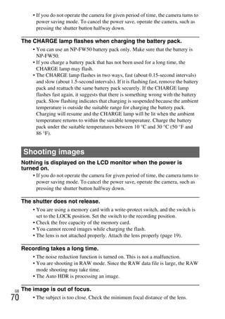 NEX-3/NEX-5
4-183-856-14(1)
F:CX75000_Paper_Revision3GB41838561414183856141NEX5U201GB-
NEX5U2090OTH.fm
master: Left
GB
70
• If you do not operate the camera for given period of time, the camera turns to
power saving mode. To cancel the power save, operate the camera, such as
pressing the shutter button halfway down.
The CHARGE lamp flashes when charging the battery pack.
• You can use an NP-FW50 battery pack only. Make sure that the battery is
NP-FW50.
• If you charge a battery pack that has not been used for a long time, the
CHARGE lamp may flash.
• The CHARGE lamp flashes in two ways, fast (about 0.15-second intervals)
and slow (about 1.5-second intervals). If it is flashing fast, remove the battery
pack and reattach the same battery pack securely. If the CHARGE lamp
flashes fast again, it suggests that there is something wrong with the battery
pack. Slow flashing indicates that charging is suspended because the ambient
temperature is outside the suitable range for charging the battery pack.
Charging will resume and the CHARGE lamp will be lit when the ambient
temperature returns to within the suitable temperature. Charge the battery
pack under the suitable temperatures between 10 °C and 30 °C (50 °F and
86 °F).
Nothing is displayed on the LCD monitor when the power is
turned on.
• If you do not operate the camera for given period of time, the camera turns to
power saving mode. To cancel the power save, operate the camera, such as
pressing the shutter button halfway down.
The shutter does not release.
• You are using a memory card with a write-protect switch, and the switch is
set to the LOCK position. Set the switch to the recording position.
• Check the free capacity of the memory card.
• You cannot record images while charging the flash.
• The lens is not attached properly. Attach the lens properly (page 19).
Recording takes a long time.
• The noise reduction function is turned on. This is not a malfunction.
• You are shooting in RAW mode. Since the RAW data file is large, the RAW
mode shooting may take time.
• The Auto HDR is processing an image.
The image is out of focus.
• The subject is too close. Check the minimum focal distance of the lens.
Shooting images
 