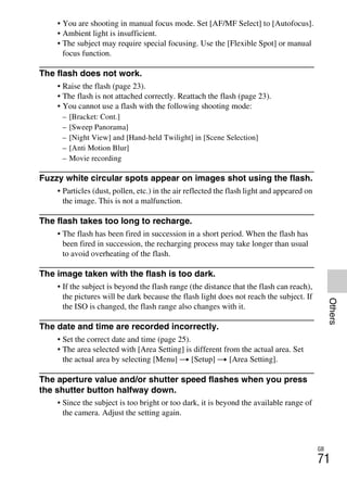 NEX-3/NEX-5
4-183-856-14(1)
F:CX75000_Paper_Revision3GB41838561414183856141NEX5U201GB-
NEX5U2090OTH.fm
master: Right
GB
71
Others
• You are shooting in manual focus mode. Set [AF/MF Select] to [Autofocus].
• Ambient light is insufficient.
• The subject may require special focusing. Use the [Flexible Spot] or manual
focus function.
The flash does not work.
• Raise the flash (page 23).
• The flash is not attached correctly. Reattach the flash (page 23).
• You cannot use a flash with the following shooting mode:
– [Bracket: Cont.]
– [Sweep Panorama]
– [Night View] and [Hand-held Twilight] in [Scene Selection]
– [Anti Motion Blur]
– Movie recording
Fuzzy white circular spots appear on images shot using the flash.
• Particles (dust, pollen, etc.) in the air reflected the flash light and appeared on
the image. This is not a malfunction.
The flash takes too long to recharge.
• The flash has been fired in succession in a short period. When the flash has
been fired in succession, the recharging process may take longer than usual
to avoid overheating of the flash.
The image taken with the flash is too dark.
• If the subject is beyond the flash range (the distance that the flash can reach),
the pictures will be dark because the flash light does not reach the subject. If
the ISO is changed, the flash range also changes with it.
The date and time are recorded incorrectly.
• Set the correct date and time (page 25).
• The area selected with [Area Setting] is different from the actual area. Set
the actual area by selecting [Menu] t [Setup] t [Area Setting].
The aperture value and/or shutter speed flashes when you press
the shutter button halfway down.
• Since the subject is too bright or too dark, it is beyond the available range of
the camera. Adjust the setting again.
 