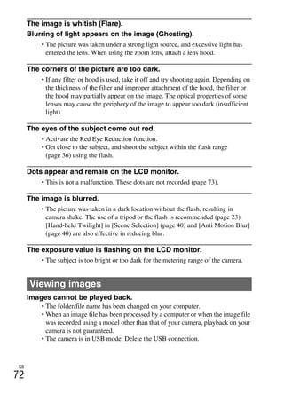 NEX-3/NEX-5
4-183-856-14(1)
F:CX75000_Paper_Revision3GB41838561414183856141NEX5U201GB-
NEX5U2090OTH.fm
master: Left
GB
72
The image is whitish (Flare).
Blurring of light appears on the image (Ghosting).
• The picture was taken under a strong light source, and excessive light has
entered the lens. When using the zoom lens, attach a lens hood.
The corners of the picture are too dark.
• If any filter or hood is used, take it off and try shooting again. Depending on
the thickness of the filter and improper attachment of the hood, the filter or
the hood may partially appear on the image. The optical properties of some
lenses may cause the periphery of the image to appear too dark (insufficient
light).
The eyes of the subject come out red.
• Activate the Red Eye Reduction function.
• Get close to the subject, and shoot the subject within the flash range
(page 36) using the flash.
Dots appear and remain on the LCD monitor.
• This is not a malfunction. These dots are not recorded (page 73).
The image is blurred.
• The picture was taken in a dark location without the flash, resulting in
camera shake. The use of a tripod or the flash is recommended (page 23).
[Hand-held Twilight] in [Scene Selection] (page 40) and [Anti Motion Blur]
(page 40) are also effective in reducing blur.
The exposure value is flashing on the LCD monitor.
• The subject is too bright or too dark for the metering range of the camera.
Images cannot be played back.
• The folder/file name has been changed on your computer.
• When an image file has been processed by a computer or when the image file
was recorded using a model other than that of your camera, playback on your
camera is not guaranteed.
• The camera is in USB mode. Delete the USB connection.
Viewing images
 