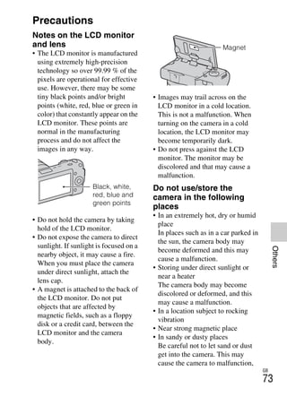 NEX-3/NEX-5
4-183-856-14(1)
F:CX75000_Paper_Revision3GB41838561414183856141NEX5U201GB-
NEX5U2090OTH.fm
master: Right_2 column
GB
73
Others
Precautions
Notes on the LCD monitor
and lens
• The LCD monitor is manufactured
using extremely high-precision
technology so over 99.99 % of the
pixels are operational for effective
use. However, there may be some
tiny black points and/or bright
points (white, red, blue or green in
color) that constantly appear on the
LCD monitor. These points are
normal in the manufacturing
process and do not affect the
images in any way.
• Do not hold the camera by taking
hold of the LCD monitor.
• Do not expose the camera to direct
sunlight. If sunlight is focused on a
nearby object, it may cause a fire.
When you must place the camera
under direct sunlight, attach the
lens cap.
• A magnet is attached to the back of
the LCD monitor. Do not put
objects that are affected by
magnetic fields, such as a floppy
disk or a credit card, between the
LCD monitor and the camera
body.
• Images may trail across on the
LCD monitor in a cold location.
This is not a malfunction. When
turning on the camera in a cold
location, the LCD monitor may
become temporarily dark.
• Do not press against the LCD
monitor. The monitor may be
discolored and that may cause a
malfunction.
Do not use/store the
camera in the following
places
• In an extremely hot, dry or humid
place
In places such as in a car parked in
the sun, the camera body may
become deformed and this may
cause a malfunction.
• Storing under direct sunlight or
near a heater
The camera body may become
discolored or deformed, and this
may cause a malfunction.
• In a location subject to rocking
vibration
• Near strong magnetic place
• In sandy or dusty places
Be careful not to let sand or dust
get into the camera. This may
cause the camera to malfunction,
Black, white,
red, blue and
green points
Magnet
 