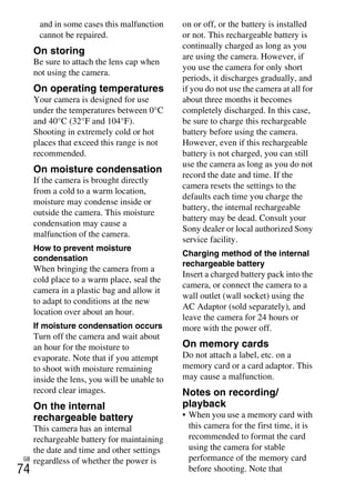 NEX-3/NEX-5
4-183-856-14(1)
F:CX75000_Paper_Revision3GB41838561414183856141NEX5U201GB-
NEX5U2090OTH.fm
master: Left_2 column
GB
74
and in some cases this malfunction
cannot be repaired.
On storing
Be sure to attach the lens cap when
not using the camera.
On operating temperatures
Your camera is designed for use
under the temperatures between 0°C
and 40°C (32°F and 104°F).
Shooting in extremely cold or hot
places that exceed this range is not
recommended.
On moisture condensation
If the camera is brought directly
from a cold to a warm location,
moisture may condense inside or
outside the camera. This moisture
condensation may cause a
malfunction of the camera.
How to prevent moisture
condensation
When bringing the camera from a
cold place to a warm place, seal the
camera in a plastic bag and allow it
to adapt to conditions at the new
location over about an hour.
If moisture condensation occurs
Turn off the camera and wait about
an hour for the moisture to
evaporate. Note that if you attempt
to shoot with moisture remaining
inside the lens, you will be unable to
record clear images.
On the internal
rechargeable battery
This camera has an internal
rechargeable battery for maintaining
the date and time and other settings
regardless of whether the power is
on or off, or the battery is installed
or not. This rechargeable battery is
continually charged as long as you
are using the camera. However, if
you use the camera for only short
periods, it discharges gradually, and
if you do not use the camera at all for
about three months it becomes
completely discharged. In this case,
be sure to charge this rechargeable
battery before using the camera.
However, even if this rechargeable
battery is not charged, you can still
use the camera as long as you do not
record the date and time. If the
camera resets the settings to the
defaults each time you charge the
battery, the internal rechargeable
battery may be dead. Consult your
Sony dealer or local authorized Sony
service facility.
Charging method of the internal
rechargeable battery
Insert a charged battery pack into the
camera, or connect the camera to a
wall outlet (wall socket) using the
AC Adaptor (sold separately), and
leave the camera for 24 hours or
more with the power off.
On memory cards
Do not attach a label, etc. on a
memory card or a card adaptor. This
may cause a malfunction.
Notes on recording/
playback
• When you use a memory card with
this camera for the first time, it is
recommended to format the card
using the camera for stable
performance of the memory card
before shooting. Note that
 