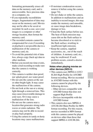 NEX-3/NEX-5
4-183-856-14(1)
F:CX75000_Paper_Revision3GB41838561414183856141NEX5U201GB-
NEX5U2090OTH.fm
master: Right_2 column
GB
75
Others
formatting permanently erases all
data on the memory card, and is
unrecoverable. Save precious data
on a computer, etc.
• If you repeatedly record/delete
images, fragmentation of data may
occur on the memory card. Movies
may not be able to be saved or
recorded. In such a case, save your
images to a computer or other
storage location, then format the
memory card.
• The recorded contents cannot be
compensated for even if recording
or playback is not possible due to a
malfunction of the camera or
memory card, etc.
• To avoid the potential risk of data
loss, always copy (back up) data to
other medium.
• Before you record one-time events,
make a trial recording to make sure
that the camera is working
correctly.
• This camera is neither dust-proof,
nor splash-proof, nor water-proof.
• Do not aim the camera at the sun
or other bright light. It may cause
the malfunction of the camera.
• Do not look at the sun or a strong
light through a removed lens. This
may cause irrecoverable damage to
your eyes. Or it may cause a
malfunction of the lens.
• Do not use the camera near a
location that generates strong radio
waves or emits radiation. The
camera may not be able to record
or play back properly.
• Using the camera in sandy or dusty
locations may cause malfunctions.
• If moisture condensation occurs,
remove it before using the camera
(page 74).
• Do not shake or strike the camera.
In addition to malfunctions and an
inability to record images, this may
render the memory card unusable,
or cause image data breakdown,
damage or loss.
• Clean the flash surface before use.
The heat of flash emission may
cause dirt on the flash surface to
become discolored or to stick to
the flash surface, resulting in
insufficient light emission.
• Keep the camera, supplied
accessories, etc., out of the reach
of children. A memory card, etc.,
may be swallowed. If such
problem occurs, consult a doctor
immediately.
Notes when playing movies on
other devices (NEX-5)
• This camera uses MPEG-4 AVC/
H.264 High Profile for AVCHD
format recording. Movies recorded
in AVCHD format with this
camera cannot be played by the
following devices.
– Other devices compatible with
AVCHD format that does not
support High Profile
– Devices incompatible with the
AVCHD format
• This camera also uses MPEG-4
AVC/H.264 Main Profile for MP4
format recording. For this reason,
movies recorded in MP4 format
with this camera cannot be played
on devices other than those that
support MPEG-4 AVC/H.264.
 