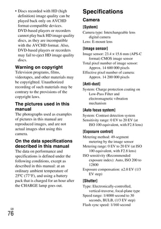 NEX-3/NEX-5
4-183-856-14(1)
F:CX75000_Paper_Revision3GB41838561414183856141NEX5U201GB-
NEX5U2090OTH.fm
master: Left_2 column
GB
76
• Discs recorded with HD (high
definition) image quality can be
played back only on AVCHD
format-compatible devices.
DVD-based players or recorders
cannot play back HD image quality
discs, as they are incompatible
with the AVCHD format. Also,
DVD-based players or recorders
may fail to eject HD image quality
discs.
Warning on copyright
Television programs, films,
videotapes, and other materials may
be copyrighted. Unauthorized
recording of such materials may be
contrary to the provisions of the
copyright laws.
The pictures used in this
manual
The photographs used as examples
of pictures in this manual are
reproduced images, and are not
actual images shot using this
camera.
On the data specifications
described in this manual
The data on performance and
specifications is defined under the
following conditions, except as
described in this manual: at an
ordinary ambient temperature of
25ºC (77°F), and using a battery
pack that is charged for an hour after
the CHARGE lamp goes out.
Specifications
Camera
[System]
Camera type: Interchangeable lens
digital camera
Lens: E-mount lens
[Image sensor]
Image sensor: 23.4 × 15.6 mm (APS-C
format) CMOS image sensor
Total pixel number of image sensor:
Approx. 14 600 000 pixels
Effective pixel number of camera:
Approx. 14 200 000 pixels
[Anti-dust]
System: Charge protection coating on
Low-Pass Filter and
electromagnetic vibration
mechanism
[Auto focus system]
System: Contrast detection system
Sensitivity range: 0 EV to 20 EV (at
ISO 100 equivalent, with F2.8 lens)
[Exposure control]
Metering method: 49-segment
metering by the image sensor
Metering range: 0 EV to 20 EV (at ISO
100 equivalent, with F2.8 lens)
ISO sensitivity (Recommended
exposure index): Auto, ISO 200 to
12800
Exposure compensation: ±2.0 EV (1/3
EV step)
[Shutter]
Type: Electronically-controlled,
vertical-traverse, focal-plane type
Speed range: 1/4000 second to 30
seconds, BULB, (1/3 EV step)
Flash sync speed: 1/160 second
 