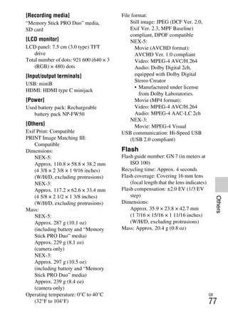 NEX-3/NEX-5
4-183-856-14(1)
F:CX75000_Paper_Revision3GB41838561414183856141NEX5U201GB-
NEX5U2090OTH.fm
master: Right_2 column
GB
77
Others
[Recording media]
“Memory Stick PRO Duo” media,
SD card
[LCD monitor]
LCD panel: 7.5 cm (3.0 type) TFT
drive
Total number of dots: 921 600 (640 × 3
(RGB) × 480) dots
[Input/output terminals]
USB: miniB
HDMI: HDMI type C minijack
[Power]
Used battery pack: Rechargeable
battery pack NP-FW50
[Others]
Exif Print: Compatible
PRINT Image Matching III:
Compatible
Dimensions:
NEX-5:
Approx. 110.8 × 58.8 × 38.2 mm
(4 3/8 × 2 3/8 × 1 9/16 inches)
(W/H/D, excluding protrusions)
NEX-3:
Approx. 117.2 × 62.6 × 33.4 mm
(4 5/8 × 2 1/2 × 1 3/8 inches)
(W/H/D, excluding protrusions)
Mass:
NEX-5:
Approx. 287 g (10.1 oz)
(including battery and “Memory
Stick PRO Duo” media)
Approx. 229 g (8.1 oz)
(camera only)
NEX-3:
Approx. 297 g (10.5 oz)
(including battery and “Memory
Stick PRO Duo” media)
Approx. 239 g (8.4 oz)
(camera only)
Operating temperature: 0°C to 40°C
(32°F to 104°F)
File format:
Still image: JPEG (DCF Ver. 2.0,
Exif Ver. 2.3, MPF Baseline)
compliant, DPOF compatible
NEX-5:
Movie (AVCHD format):
AVCHD Ver. 1.0 compliant
Video: MPEG-4 AVC/H.264
Audio: Dolby Digital 2ch,
equipped with Dolby Digital
Stereo Creator
• Manufactured under license
from Dolby Laboratories.
Movie (MP4 format):
Video: MPEG-4 AVC/H.264
Audio: MPEG-4 AAC-LC 2ch
NEX-3:
Movie: MPEG-4 Visual
USB communication: Hi-Speed USB
(USB 2.0 compliant)
Flash
Flash guide number: GN 7 (in meters at
ISO 100)
Recycling time: Approx. 4 seconds
Flash coverage: Covering 16 mm lens
(focal length that the lens indicates)
Flash compensation: ±2.0 EV (1/3 EV
step)
Dimensions:
Approx. 35.9 × 23.8 × 42.7 mm
(1 7/16 × 15/16 × 1 11/16 inches)
(W/H/D, excluding protrusions)
Mass: Approx. 20.4 g (0.8 oz)
 