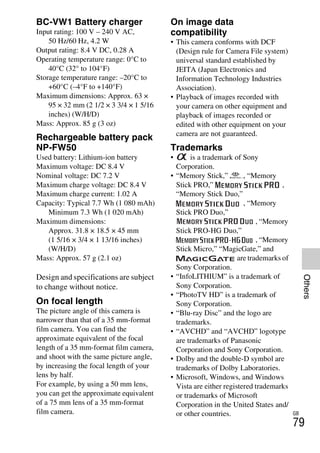 NEX-3/NEX-5
4-183-856-14(1)
F:CX75000_Paper_Revision3GB41838561414183856141NEX5U201GB-
NEX5U2090OTH.fm
master: Right_2 column
GB
79
Others
BC-VW1 Battery charger
Input rating: 100 V – 240 V AC,
50 Hz/60 Hz, 4.2 W
Output rating: 8.4 V DC, 0.28 A
Operating temperature range: 0°C to
40°C (32° to 104°F)
Storage temperature range: –20°C to
+60°C (–4°F to +140°F)
Maximum dimensions: Approx. 63 ×
95 × 32 mm (2 1/2 × 3 3/4 × 1 5/16
inches) (W/H/D)
Mass: Approx. 85 g (3 oz)
Rechargeable battery pack
NP-FW50
Used battery: Lithium-ion battery
Maximum voltage: DC 8.4 V
Nominal voltage: DC 7.2 V
Maximum charge voltage: DC 8.4 V
Maximum charge current: 1.02 A
Capacity: Typical 7.7 Wh (1 080 mAh)
Minimum 7.3 Wh (1 020 mAh)
Maximum dimensions:
Approx. 31.8 × 18.5 × 45 mm
(1 5/16 × 3/4 × 1 13/16 inches)
(W/H/D)
Mass: Approx. 57 g (2.1 oz)
Design and specifications are subject
to change without notice.
On focal length
The picture angle of this camera is
narrower than that of a 35 mm-format
film camera. You can find the
approximate equivalent of the focal
length of a 35 mm-format film camera,
and shoot with the same picture angle,
by increasing the focal length of your
lens by half.
For example, by using a 50 mm lens,
you can get the approximate equivalent
of a 75 mm lens of a 35 mm-format
film camera.
On image data
compatibility
• This camera conforms with DCF
(Design rule for Camera File system)
universal standard established by
JEITA (Japan Electronics and
Information Technology Industries
Association).
• Playback of images recorded with
your camera on other equipment and
playback of images recorded or
edited with other equipment on your
camera are not guaranteed.
Trademarks
• is a trademark of Sony
Corporation.
• “Memory Stick,” , “Memory
Stick PRO,” ,
“Memory Stick Duo,”
, “Memory
Stick PRO Duo,”
, “Memory
Stick PRO-HG Duo,”
, “Memory
Stick Micro,” “MagicGate,” and
are trademarks of
Sony Corporation.
• “InfoLITHIUM” is a trademark of
Sony Corporation.
• “PhotoTV HD” is a trademark of
Sony Corporation.
• “Blu-ray Disc” and the logo are
trademarks.
• “AVCHD” and “AVCHD” logotype
are trademarks of Panasonic
Corporation and Sony Corporation.
• Dolby and the double-D symbol are
trademarks of Dolby Laboratories.
• Microsoft, Windows, and Windows
Vista are either registered trademarks
or trademarks of Microsoft
Corporation in the United States and/
or other countries.
 