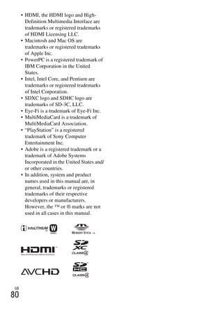 NEX-3/NEX-5
4-183-856-14(1)
F:CX75000_Paper_Revision3GB41838561414183856141NEX5U201GB-
NEX5U2090OTH.fm
master: Left_2 column
GB
80
• HDMI, the HDMI logo and High-
Definition Multimedia Interface are
trademarks or registered trademarks
of HDMI Licensing LLC.
• Macintosh and Mac OS are
trademarks or registered trademarks
of Apple Inc.
• PowerPC is a registered trademark of
IBM Corporation in the United
States.
• Intel, Intel Core, and Pentium are
trademarks or registered trademarks
of Intel Corporation.
• SDXC logo and SDHC logo are
trademarks of SD-3C, LLC.
• Eye-Fi is a trademark of Eye-Fi Inc.
• MultiMediaCard is a trademark of
MultiMediaCard Association.
• “PlayStation” is a registered
trademark of Sony Computer
Entertainment Inc.
• Adobe is a registered trademark or a
trademark of Adobe Systems
Incorporated in the United States and/
or other countries.
• In addition, system and product
names used in this manual are, in
general, trademarks or registered
trademarks of their respective
developers or manufacturers.
However, the ™ or ® marks are not
used in all cases in this manual.
 