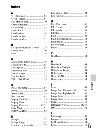 NEX-3/NEX-5
4-183-856-14(1)
F:CX75000_Paper_Revision3GB41838561414183856141NEX5U201GB-
NEX5U2010COVIX.fm
master: Right_2 column
GB
81
Others
Index
A
AF Illuminator ............................. 53
AF/MF Select............................... 51
Anti Motion Blur ......................... 40
Aperture Priority.......................... 43
Area Setting ................................. 54
Aspect Ratio................................. 52
Auto Review ................................ 54
Autofocus Area............................ 51
Autofocus Mode .......................... 51
B
Background Defocus Control ...... 35
Battery pack................................. 16
Beep ............................................. 54
C
Charging the battery pack............ 16
Cleaning Mode............................. 55
Color Space.................................. 54
Continuous Adv........................... 38
Control wheel............................... 32
Creative Style............................... 53
CTRL FOR HDMI....................... 55
D
Date/Time Setup .......................... 54
Delete........................................... 30
Demo Mode ................................. 55
Disc creation ................................ 61
Display Card Space...................... 55
Display Color............................... 55
Display Contents.................... 38, 51
Drive Mode.................................. 51
DRO/Auto HDR .......................... 52
E
Enlarge......................................... 47
Enlarge Image.............................. 47
Exposure compensation............... 37
Extender for Flash....................... 24
Eye-Fi Setup................................ 55
F
Face Detection............................. 46
File Format.................................. 52
File Number ................................ 55
Fill-flash ...................................... 36
Flash............................................ 23
Flash Compensation.................... 52
Flash Mode.................................. 36
Folder Name................................ 55
Format ......................................... 55
G
Grid Line ..................................... 54
H
Handbook.................................... 68
Hand-held Twilight..................... 40
Help Guide Display..................... 54
Help Guides................................. 34
High ISO NR............................... 54
Histogram.................................... 54
I
Icons............................................ 65
Image Data Converter SR ........... 60
Image Data Lightbox SR............. 60
Image Index................................. 48
Image Size................................... 44
Install........................................... 58
Intelligent Auto ..................... 35, 39
ISO .............................................. 52
L
Landscape.................................... 40
Language..................................... 54
LCD Brightness........................... 54
Lens............................................. 19
 