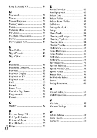 NEX-3/NEX-5
4-183-856-14(1)
F:CX75000_Paper_Revision3GB41838561414183856141NEX5U201GB-
NEX5U2010COVIX.fm
master: Left_2 column
GB
82
Long Exposure NR ...................... 54
M
Macintosh .................................... 59
Macro........................................... 40
Manual Exposure ......................... 39
Memory card................................ 21
Menu............................................ 50
Metering Mode ............................ 52
MF Assist..................................... 54
Moisture condensation................. 74
Movie........................................... 28
Movie Audio Rec......................... 54
N
New Folder .................................. 55
Night Portrait ............................... 40
Night View................................... 40
P
Panorama ..................................... 41
Panorama Direction ..................... 51
Playback....................................... 29
Playback Display ......................... 55
Playback on TV ........................... 49
Playback zoom............................. 47
PMB............................................. 60
Portrait ......................................... 40
Power Save .................................. 54
Precision Dig. Zoom.................... 51
Program Auto............................... 39
Protect.......................................... 53
Q
Quality ......................................... 52
R
Recover Image DB ...................... 55
Red Eye Reduction ...................... 53
Release w/oLens .......................... 54
Reset Default ............................... 55
Rotate........................................... 53
S
Scene Selection ........................... 40
Scroll playback............................ 42
Select Date .................................. 53
Select Folder................................ 53
Select Shoot. Folder .................... 55
Self-timer..................................... 37
Setting the clock.......................... 25
Setup............................................ 53
Shoot Mode ................................. 39
Shooting still images................... 27
Shooting Tip List......................... 51
Shooting tips................................ 34
Shutter Priority............................ 42
Slide Show .................................. 53
Smile Detection........................... 51
Smile Shutter............................... 46
Soft keys...................................... 33
Software ...................................... 58
Specifications .............................. 76
Specify Printing........................... 53
Speed Priority Cont..................... 38
Sports Action............................... 40
SteadyShot................................... 54
Still/Movie Select........................ 53
Sunset.......................................... 40
Sweep Panorama ......................... 41
U
Upload Settings ........................... 55
USB Connection.......................... 55
V
Version ........................................ 55
Volume Settings.......................... 53
W
White Balance ............................. 52
Wide Image ................................. 55
Windows ..................................... 58
 