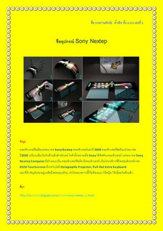 ชื่ออุปกรณ์ Sony Nextep
ข้อมูล
คอมพิวเตอร์ข้อมือแห่งอนาคต Sony Nextep คอมพิวเตอร์แห่งปี 2020 คอมพิวเตอร์ข้อมือแห่งอนาคต
ปี2020 เตรียมเสียเงินกันอีกแล้วสาหรับคอ ไอที ทั้งหลายเมื่อ Sony ได้คิดค้น คอมพิวเตอร์ แห่งอนาคต Sony
Nextep Computer มีลักษณะเป็น คอมพิวเตอร์ข้อมือ มีคอมพิวเตอร์ เป็นโครงสร้ างที่ยืดหยุ่นด้วยหน้าจอ
OLED Touchscreen มีเทคโนโลยี Holographic Projector, Pull-Out Extra Keyboard
และที่สาคัญมันจะอยู่บนข้อมือของคุณด้วย เจ๋งไหมละคราวนี้ก็ไม่ต้องแบก โน๊ตบุ๊ค ให้เมื่อยกันอีกแล้ว
ที่มา
http://su086208.blogspot.com/2014/08/sony-nextep_26.html
 