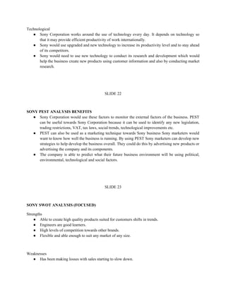 Technological
   ● Sony Corporation works around the use of technology every day. It depends on technology so
       that it may provide efficient productivity of work internationally.
   ● Sony would use upgraded and new technology to increase its productivity level and to stay ahead
       of its competitors.
   ● Sony would need to use new technology to conduct its research and development which would
       help the business create new products using customer information and also by conducting market
       research.




                                                SLIDE 22



SONY PEST ANALYSIS BENEFITS
  ● Sony Corporation would use these factors to monitor the external factors of the business. PEST
     can be useful towards Sony Corporation because it can be used to identify any new legislation,
     trading restrictions, VAT, tax laws, social trends, technological improvements etc.
  ● PEST can also be used as a marketing technique towards Sony business Sony marketers would
     want to know how well the business is running. By using PEST Sony marketers can develop new
     strategies to help develop the business overall. They could do this by advertising new products or
     advertising the company and its components.
  ● The company is able to predict what their future business environment will be using political,
     environmental, technological and social factors.




                                                SLIDE 23



SONY SWOT ANALYSIS (FOCUSED)

Strengths
    ● Able to create high quality products suited for customers shifts in trends.
    ● Engineers are good learners.
    ● High levels of competition towards other brands.
    ● Flexible and able enough to suit any market of any size.



Weaknesses
   ● Has been making losses with sales starting to slow down.
 