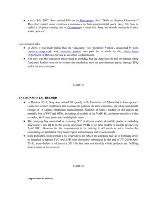 ●   n early July 2007, Sony ranked 14th on the Greenpeace chart "Guide to Greener Electronics."
       This chart graded major electronics companies on their environmental work. Sony fell from its
       earlier 11th place ranking due to Greenpeace's claims that Sony had double standards in their
       waste policies.



Government Links
   ● In 2005, it was made public that the videogame ‘Full Spectrum Warrior’, developed by Sony
      Pictures Imageworks and Pandemic Studios, was paid for in whole by the United States
      Department of Defense, for use as an urban combat trainer.
   ● Not only was the simulation never used as intended, but the Army lost its full investment while
      Pandemic Studios went on to release the simulation, now an entertainment game, through THQ
      and it became a success.




                                              SLIDE 26



ENVIRONMENTAL RECORD
   ●   In October 2010, Sony was ranked 6th (jointly with Panasonic and Motorola) in Greenpeace’s
       Guide to Greener Electronics that assesses the policies on toxic chemicals, recycling and climate
       change of 18 leading electronics manufacturers. Number of Sony’s models on the market are
       partially free of PVC and BFRs, including all models of the VAIO PC, and many models of video
       recorder, Walkman, camcorder and digital camera.
   ●   The company has committed to removing PVC in all new models of mobile products (excluding
       accessories), and BFRs in the casing and main PWBs of all new models of mobile products by
       April 2011. However for the improvement in its ranking it still needs to set a timeline for
       eliminating all phthalates, beryllium copper and antimony and its compounds
   ●   Sony publishes on its website a list of products, for which the company had (as of February 2010)
       or intended to replace PVC and BFR with alternative substances by the end of FY 2010 (April
       2011), nevertheless as of January 2011 the list does not identify which products are fulfilling
       these criteria at the moment.




                                              SLIDE 27



       Improvement efforts
 