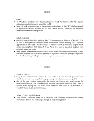 SLIDE 5



    GAME
●   In 2009, Sony launched a new slimmer, attractively priced PlayStation®3 (PS3™) computer
    entertainment system in markets around the world.
●   Sony will work to further expand its lineup of packaged software for the PSP™ platform, as well
    as aggressively develop network services and content, thereby enhancing the distinctive
    entertainment experience PSP provides.



    SONY ERICSON
●   Guided by new president Bert Nordberg, Sony Ericsson commenced shipments of Xperia™ X10,
    its first Android-powered communications entertainment device featuring such signature
    applications as Timescape™ and Mediascape as well as Vivaz™, a beautifully designed touch
    screen Symbian phone. Both Xperia X10 and Vivaz have enjoyed a positive reception from
    customers around the world.
●   Sony Ericsson’s focus will continue to be on returning to profitability on an annual basis, through
    continued transformation of its product portfolio to target mid- to high-end open operating system
    based models and by providing the consumer a superior user experience.




                                            SLIDE 6



    SONY PICTURES
●   Sony Pictures Entertainment continues to be a leader in the development, production and
    distribution of motion pictures, television programming and online entertainment globally.
●   One of the most exciting opportunities for content development and growth across the
    entertainment industry is 3D. Sony Pictures is uniquely positioned as part of the Sony Group to
    succeed in this exciting area. The studio has an established track record in 3D production, 3D
    visual effects and motion picture releasing.



    SONY PICTURES TELEVISION
●   Sony Pictures Television (SPT) had a successful year expanding its portfolio of leading
    international channels and continuing a strong U.S. programming lineup.
 