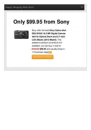 Happy Shopping Web Store
Sony offer the best Sony Cyber-shot
DSC-WX50 16.2 MP Digital Camera
with 5x Optical Zoom and 2.7-inch
LCD (Black) (2012 Model). This
awesome product currently 8 unit
available, you can buy it now for
$199.99 $99.95 and usually ships in
1-2 business days NewNew
Buy NOW from AmazonBuy NOW from Amazon
Only $99.95 from Sony
 
