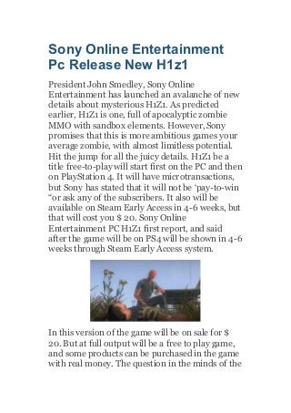 Sony Online Entertainment
Pc Release New H1z1
President John Smedley, Sony Online
Entertainment has launched an avalanche of new
details about mysterious H1Z1. As predicted
earlier, H1Z1 is one, full of apocalyptic zombie
MMO with sandbox elements. However,Sony
promises that this is more ambitious games your
average zombie, with almost limitless potential.
Hit the jump for all the juicy details. H1Z1 be a
title free-to-play will start first on the PC and then
on PlayStation 4. It will have microtransactions,
but Sony has stated that it will not be ‘pay-to-win
“or ask any of the subscribers. It also will be
available on Steam Early Access in 4-6 weeks, but
that will cost you $ 20. Sony Online
Entertainment PC H1Z1 first report, and said
after the game will be on PS4 will be shown in 4-6
weeks through Steam Early Access system.
In this version of the game will be on sale for $
20. But at full output will be a free to play game,
and some products can be purchased in the game
with real money. The question in the minds of the
 