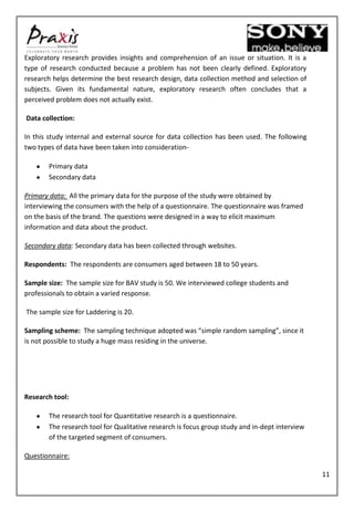 Exploratory research provides insights and comprehension of an issue or situation. It is a
type of research conducted because a problem has not been clearly defined. Exploratory
research helps determine the best research design, data collection method and selection of
subjects. Given its fundamental nature, exploratory research often concludes that a
perceived problem does not actually exist.

Data collection:

In this study internal and external source for data collection has been used. The following
two types of data have been taken into consideration-

       Primary data
       Secondary data

Primary data: All the primary data for the purpose of the study were obtained by
interviewing the consumers with the help of a questionnaire. The questionnaire was framed
on the basis of the brand. The questions were designed in a way to elicit maximum
information and data about the product.

Secondary data: Secondary data has been collected through websites.

Respondents: The respondents are consumers aged between 18 to 50 years.

Sample size: The sample size for BAV study is 50. We interviewed college students and
professionals to obtain a varied response.

The sample size for Laddering is 20.

Sampling scheme: The sampling technique adopted was “simple random sampling”, since it
is not possible to study a huge mass residing in the universe.




Research tool:

       The research tool for Quantitative research is a questionnaire.
       The research tool for Qualitative research is focus group study and in-dept interview
       of the targeted segment of consumers.

Questionnaire:

                                                                                               11
 