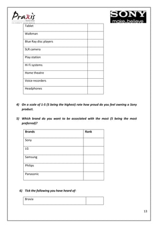 Tablet

     Walkman

     Blue Ray disc players

     SLR camera

     Play station

     Hi Fi systems

     Home theatre

     Voice recorders

     Headphones



4) On a scale of 1-5 (5 being the highest) rate how proud do you feel owning a Sony
   product.

5) Which brand do you want to be associated with the most (5 being the most
   preferred)?

      Brands                                   Rank

      Sony

      LG

      Samsung

      Philips

      Panasonic




  6) Tick the following you have heard of-

     Bravia


                                                                                      13
 