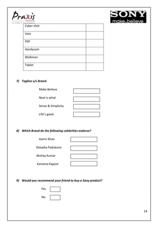 Cyber shot

     Vaio

     PSP

     Handycam

     Walkman

     Tablet



7) Tagline v/s Brand-

               Make Believe

               Next is what

               Sense & Simplicity

               Life’s good



8) Which Brand do the following celebrities endorse?

               Aamir Khan

              Deepika Padukone

              Akshay Kumar

              Kareena Kapoor



9) Would you recommend your friend to buy a Sony product?

                  Yes

                  No



                                                            14
 