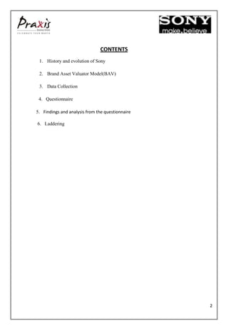 CONTENTS
 1. History and evolution of Sony

 2. Brand Asset Valuator Model(BAV)

 3. Data Collection

 4. Questionnaire

5. Findings and analysis from the questionnaire

6. Laddering




                                                  2
 