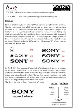 2006- VAIO AR series-World’s first Blu-ray disc notebook computer.

2006- PLAYSTATION 3-Next generation computer entertainment system.

Sony Logo

From its introduction, the eye-catching SONY logo was revered within the company.
The first version of the logo, which was enclosed in a square box, was registered as a
trademark in 1955. Thereafter, the logo went through a succession of changes. In the
1960s, when Sony began to seriously develop its brand image overseas, the logo was
displayed in neon in New York and Hong Kong, where it competed with famous and
well-established foreign companies. In 1959, the catchphrase “Sony-a worldwide
brand born in Japan” was introduced to capitalize on the logo. This was followed by
the slogan, “Research Makes the Difference.” In 1982, a slogan “It’s a Sony” came up
to explain the “S mark” logo.




On Sep 2, 2009-Sony announced “make.believe” (make dot believe), as a new slogan
of the brand. “make.believe” is the Sony group brand message. “make.believe”
symbolizes the spirit of the brand. It stands for the power of the creativity, our ability
to turn ideas into reality and the belief that anything we can imagine, we can make
real. The dot that links make and believe is the place where imagination and reality
collide. It’s the point of ignition that transcends reality.
The dot is the role of Sony. “make.believe” unites




                                                                                             7
 