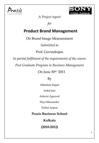 A Project report
                          for

        Product Brand Management
         On Brand Image Measurement
                    Submitted to
                 Prof. Govindrajan
In partial fulfilment of the requirements of the course
 Post Graduate Program in Business Management
                  On June 30th ‘2011
                          By
                    Abhishek Dujari

                       Ankit Jain

                   Ashwin Agrawal

                    Diya Mazumder

                     Nahid Anjum

              Praxis Business School
                      Kolkata
                     (2010-2012)
                                                          1
 