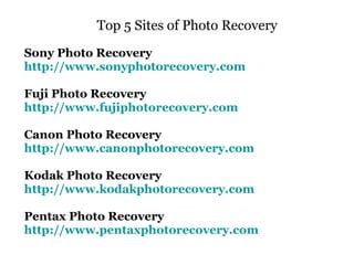 Top 5 Sites of Photo Recovery  Sony Photo Recovery  http://www.sonyphotorecovery.com Fuji Photo Recovery http://www.fujiphotorecovery.com Canon Photo Recovery http://www.canonphotorecovery.com Kodak Photo Recovery  http://www.kodakphotorecovery.com Pentax Photo Recovery  http://www.pentaxphotorecovery.com 