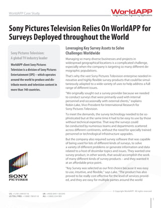 WorldAPP Case Study



Sony Pictures Television Relies On WorldAPP for
Surveys Deployed throughout the World
                                                          Leveraging Key Survey Assets to Solve
 Sony Pictures Television:                                Challenges Worldwide
 A global TV industry leader                              Managing so many diverse businesses and projects in
                                                          widespread geographical locations is a complicated challenge,
 WorldAPP client Sony Pictures
                                                          especially when the company is targeting so many different de-
 Television is a division of Sony Pictures                mographic populations.
 Entertainment (SPE) – which operates                     That’s why the vast Sony Pictures Television enterprise needed in-
 around the world to produce and dis-                     novative and highly flexible survey products that could be simul-
 tribute movie and television content in                  taneously adapted to a wide variety of uses to help address a full
                                                          range of different issues.
 more than 140 countries.
                                                          “We originally sought out a survey provider because we needed
                                                          to conduct surveys that were primarily used with internal
                                                          personnel and occasionally with external clients,” explains
                                                          Robin Lake, Vice-President for International Research for
                                                          Sony Pictures Television.
                                                          To meet the demands, the survey technology needed to be so-
                                                          phisticated but at the same time it had to be easy to use by those
                                                          without technical expertise. That way the surveys could
                                                          be conducted by numerous teams and departments scattered
                                                          across different continents, without the need for specially trained
                                                          personnel or technological infrastructure upgrades.
                                                          But the company also required survey software that was capable
                                                          of being used for lots of different kinds of surveys, to solve
                                                          a variety of different problems or generate information and data
                                                          related to a host of dissimilar topics and issues. They wanted one
                                                          survey product, in other words, that would accomplish the work
                                                          of many different kinds of survey products – and they wanted it
                                                          at an affordable price point.
                                                          “Key Survey was selected as our first choice because it was easy
                                                          to use, intuitive, and flexible,” says Lake. “The product has also
                                                          proved to be really cost effective for the level of services provid-
                                                          ed, and they are easy for multiple parties around the world

WEB: www.worldapp.com            E-MAIL: info@worldapp.com
                                                                                                © Copyright WorldAPP. All rights reserved
US: +1(781) 849 8118             UK: +44(0)-8451-303345
US TOLL FREE: +1(888) 708 8118   AU: +1(800)-554-985
                                                                                                                                            1
 