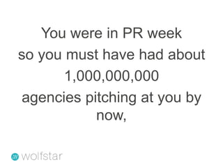 You were in PR weekso you must have had about1,000,000,000agencies pitching at you by now,