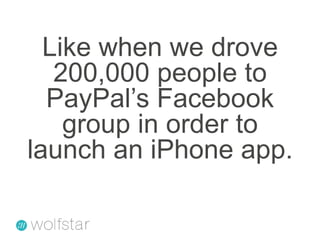 Like when we drove 200,000 people to PayPal’s Facebook group in order to launch an iPhone app.