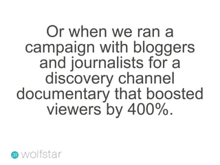Or when we ran a campaign with bloggers and journalists for a discovery channel documentary that boosted viewers by 400%. 
