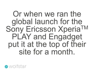 Or when we ran the global launch for the Sony Ericsson XperiaTM PLAY and Engadget put it at the top of their site for a month.