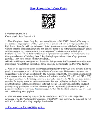 Sony Playstation 3 Case Essay
September the 26th 2012
Case Analysis: Sony Playstation 3
1. What, if anything, should Sony do to turn around the sales of the PS3? * Instead of focusing on
one particular target segment (18 to 35 year–old male gamers with above average–education and
high degree of comfort with new technology) further target segments should also be focused (e.g.
women, children, occasional gamers and non–gamers). Some of the further customers require games
which are easy to play because they have a low degree of comfort with new technologies.
Furthermore some of them don't want to invest a significant amount of their time to learn and play
these games because of their busy lives. * Supply simpler games irrespective of age, gender or
gaming ... Show more content on Helpwriting.net ...
ATRAC: unwillingness to support other formats on their products; SACD: player incompatible with
most stereos * Created high expectations before launching their products, e.g. PS3:"Play Beyond"
3. What are the key success factors in the video gaming industry today? Are these the same as in the
past? * A key success factor is still having a library of quality game titles to offer consumers key
success factor today as well as in the past * The backward compatibility between the consoles is still
a key success factor key success factor today as well as in the past (See PS2 to PS1 and PS3 to PS2)
* A key success factor today is the possibility to play online in networks * In the past game consoles
were just for playing games but today they are more than just for playing: surfing in the internet,
download pictures and movies, rip music, and watch movies (e.g. Sony's integrated Blu–ray) past:
gaming ; today: gaming and home entertainment systems * Quality of graphics and the power of
processors has lost its importance Wii more successful than PS3 despite its underpowered processor
and comparatively basic graphics
4. What was Sony's marketing program for the launch of the PS3? What is the competitive
advantage of the PS3? What are the weaknesses of the PS3? * Sony supported the launch of the PS3
with a $150 million advertising campaign that aimed to
... Get more on HelpWriting.net ...
 