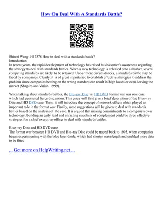 How On Deal With A Standards Battle?
Shiwei Wang 1417378 How to deal with a standards battle?
Introduction
In recent years, the rapid development of technology has raised businessmen's awareness regarding
the strategy to deal with standards battles. When a new technology is released onto a market, several
competing standards are likely to be released. Under these circumstances, a standards battle may be
faced by companies. Clearly, it is of great importance to establish effective strategies to address the
problem since companies betting on the wrong standard can result in high losses or even leaving the
market (Shapiro and Varian, 1999).
When talking about standards battles, the Blu–ray Disc vs. HD DVD format war was one case
which had generated fierce discussion. This essay will first give a brief description of the Blue–ray
Disc and HD DVD case. Then, it will introduce the concept of network effects which played an
important role in the format war. Finally, some suggestions will be given to deal with standards
battles based on the analysis of the case. It is argued that making commitments to a company's own
technology, building an early lead and attracting suppliers of complement could be three effective
strategies for a chief executive officer to deal with standards battles.
Blue–ray Disc and HD DVD case
The format war between HD DVD and Blu–ray Disc could be traced back to 1995, when companies
began experimenting with the blue laser diode, which had shorter wavelength and enabled more data
to be fitted
... Get more on HelpWriting.net ...
 