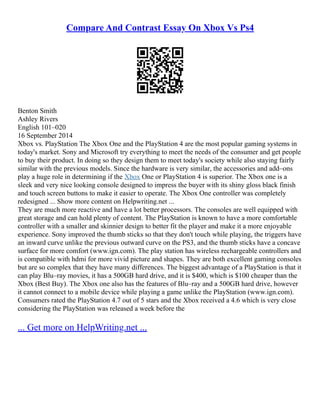 Compare And Contrast Essay On Xbox Vs Ps4
Benton Smith
Ashley Rivers
English 101–020
16 September 2014
Xbox vs. PlayStation The Xbox One and the PlayStation 4 are the most popular gaming systems in
today's market. Sony and Microsoft try everything to meet the needs of the consumer and get people
to buy their product. In doing so they design them to meet today's society while also staying fairly
similar with the previous models. Since the hardware is very similar, the accessories and add–ons
play a huge role in determining if the Xbox One or PlayStation 4 is superior. The Xbox one is a
sleek and very nice looking console designed to impress the buyer with its shiny gloss black finish
and touch screen buttons to make it easier to operate. The Xbox One controller was completely
redesigned ... Show more content on Helpwriting.net ...
They are much more reactive and have a lot better processors. The consoles are well equipped with
great storage and can hold plenty of content. The PlayStation is known to have a more comfortable
controller with a smaller and skinnier design to better fit the player and make it a more enjoyable
experience. Sony improved the thumb sticks so that they don't touch while playing, the triggers have
an inward curve unlike the previous outward curve on the PS3, and the thumb sticks have a concave
surface for more comfort (www.ign.com). The play station has wireless rechargeable controllers and
is compatible with hdmi for more vivid picture and shapes. They are both excellent gaming consoles
but are so complex that they have many differences. The biggest advantage of a PlayStation is that it
can play Blu–ray movies, it has a 500GB hard drive, and it is $400, which is $100 cheaper than the
Xbox (Best Buy). The Xbox one also has the features of Blu–ray and a 500GB hard drive, however
it cannot connect to a mobile device while playing a game unlike the PlayStation (www.ign.com).
Consumers rated the PlayStation 4.7 out of 5 stars and the Xbox received a 4.6 which is very close
considering the PlayStation was released a week before the
... Get more on HelpWriting.net ...
 