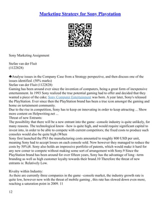 Marketing Strategy for Sony Playstation
Sony Marketing Assignment
Stefan van der Fluit
(1122828)
Analyse issues in the Company Case from a Strategy perspective, and then discuss one of the
issues identified. (50% marks)
Stefan van der Fluit (1122828)
Gaming has been around ever since the invention of computers, being a great form of inexpensive
entertainment. In 1993 Sony realized the true potential gaming had to offer and decided that they
wanted a piece of the cake; Sony Computer Entertainment was born. A year later, Sony's released
the PlayStation. Ever since then the PlayStation brand has been a true icon amongst the gaming and
home en tertainment community.
Due to the rise in competition, Sony has to keep on innovating in order to keep attracting ... Show
more content on Helpwriting.net ...
Threat of new Entrants:
The possibility that there will be a new entrant into the game –console industry is quite unlikely, for
many reasons. The technological know –how is quite high, and would require significant capital to
invest into, in order to be able to compete with current competitors; the fixed costs to produce such
consoles would also be quite high (When
Sony first launched the PS3 the manufacturing costs amounted to roughly 800 USD per unit,
meaning Sony had to accept losses on each console sold. Now however they managed to reduce the
costs by 50%)8. Sony also holds an impressive portfolio of patents, which would make it hard for
any new comer to compete without making some sort of arrangement with Sony.9 Since the
PlayStation brand has been around for over fifteen years, Sony has the advantage of long –term
branding as well as high customer loyalty towards their brand.10 Therefore the threat of new
entrants is: Relatively Low.
Rivalry within Industry:
As there are currently three companies in the game –console market, the industry growth rate is
quite low, however now with the threat of mobile gaming , this rate has slowed down even more,
reaching a saturation point in 2009. 11
12
 