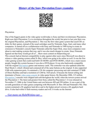 History of the Sony Playstation Essay examples
Playstation
One of the biggest giants in the video game world today is Sony and their revolutionary Playstation.
Right now their Playstation 3 is in circulation throughout the world, but prior to last year there was
the original Playstation, and Playstation 2. This was the first video game system that used CD's as
disks for their games, instead of the usual cartridges used by Nintendo, Sega, Atari, and many other
companies. It started off as a collaboration with Sony and Nintendo in 1988 trying to create an
extension to Nintendo's console Super Nintendo called the Super Disk, since most companies were
about to start making systems that way, and it was also much cheaper to create. Since Nintendo
figured out that Sony would get all of ... Show more content on Helpwriting.net ...
This console had an Internet compatibility to play against other users since Microsoft was about to
release a video gaming system called X–Box, which was going to be online as well. It was the first
video gaming system that could read both CD–ROM's and DVD–ROM's, which was a main reason
people, bought this system because it was also a DVD player. It was also backwards compatible
with the original Playstation games and memory cards. The controller was also updated called the
Dual Shock 2, which vibrated and contained all of the same buttons as the original. It also supported
USB with expansion ports. It contained a 128–bit computer–processing unit and contained 32 MiB
of Direct Rambus and had a resolution of 1280 by 1024 pixels. It became the fastest selling and
dominator of home video game console in video game history. By December 2006, 115 million
Playstation 2 consoles were shipped and sold throughout the world, when the newest system arrived
the Playstation 3. The latest and greatest from Sony called the Playstation 3. It was released on
November 17, 2006 in the United States and cost between 499 and 599 dollars. It was a part of the
seventh generation of video games competing with Microsoft's X–Box 360 and Nintendo's Wii. This
system contained a 20–gigabyte hard drive and in the higher priced versions a 60–gigabyte hard
drive. It also had within it flash memory readers and wifi. It works on the Internet
... Get more on HelpWriting.net ...
 