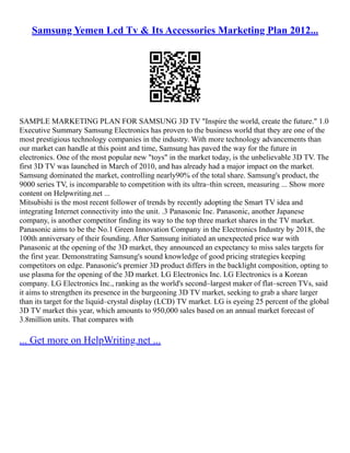 Samsung Yemen Lcd Tv & Its Accessories Marketing Plan 2012...
SAMPLE MARKETING PLAN FOR SAMSUNG 3D TV "Inspire the world, create the future." 1.0
Executive Summary Samsung Electronics has proven to the business world that they are one of the
most prestigious technology companies in the industry. With more technology advancements than
our market can handle at this point and time, Samsung has paved the way for the future in
electronics. One of the most popular new "toys" in the market today, is the unbelievable 3D TV. The
first 3D TV was launched in March of 2010, and has already had a major impact on the market.
Samsung dominated the market, controlling nearly90% of the total share. Samsung's product, the
9000 series TV, is incomparable to competition with its ultra–thin screen, measuring ... Show more
content on Helpwriting.net ...
Mitsubishi is the most recent follower of trends by recently adopting the Smart TV idea and
integrating Internet connectivity into the unit. .3 Panasonic Inc. Panasonic, another Japanese
company, is another competitor finding its way to the top three market shares in the TV market.
Panasonic aims to be the No.1 Green Innovation Company in the Electronics Industry by 2018, the
100th anniversary of their founding. After Samsung initiated an unexpected price war with
Panasonic at the opening of the 3D market, they announced an expectancy to miss sales targets for
the first year. Demonstrating Samsung's sound knowledge of good pricing strategies keeping
competitors on edge. Panasonic's premier 3D product differs in the backlight composition, opting to
use plasma for the opening of the 3D market. LG Electronics Inc. LG Electronics is a Korean
company. LG Electronics Inc., ranking as the world's second–largest maker of flat–screen TVs, said
it aims to strengthen its presence in the burgeoning 3D TV market, seeking to grab a share larger
than its target for the liquid–crystal display (LCD) TV market. LG is eyeing 25 percent of the global
3D TV market this year, which amounts to 950,000 sales based on an annual market forecast of
3.8million units. That compares with
... Get more on HelpWriting.net ...
 