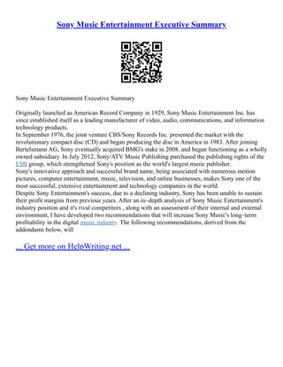Sony Music Entertainment Executive Summary
Sony Music Entertainment Executive Summary
Originally launched as American Record Company in 1929, Sony Music Entertainment Inc. has
since established itself as a leading manufacturer of video, audio, communications, and information
technology products.
In September 1976, the joint venture CBS/Sony Records Inc. presented the market with the
revolutionary compact disc (CD) and began producing the disc in America in 1983. After joining
Bertelsmann AG, Sony eventually acquired BMG's stake in 2008, and began functioning as a wholly
owned subsidiary. In July 2012, Sony/ATV Music Publishing purchased the publishing rights of the
EMI group, which strengthened Sony's position as the world's largest music publisher.
Sony's innovative approach and successful brand name, being associated with numerous motion
pictures, computer entertainment, music, television, and online businesses, makes Sony one of the
most successful, extensive entertainment and technology companies in the world.
Despite Sony Entertainment's success, due to a declining industry, Sony has been unable to sustain
their profit margins from previous years. After an in–depth analysis of Sony Music Entertainment's
industry position and it's rival competitors , along with an assessment of their internal and external
environment, I have developed two recommendations that will increase Sony Music's long–term
profitability in the digital music industry. The following recommendations, derived from the
addendums below, will
... Get more on HelpWriting.net ...
 