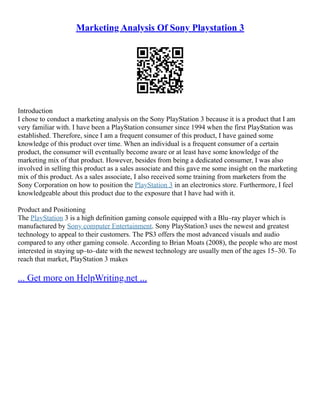 Marketing Analysis Of Sony Playstation 3
Introduction
I chose to conduct a marketing analysis on the Sony PlayStation 3 because it is a product that I am
very familiar with. I have been a PlayStation consumer since 1994 when the first PlayStation was
established. Therefore, since I am a frequent consumer of this product, I have gained some
knowledge of this product over time. When an individual is a frequent consumer of a certain
product, the consumer will eventually become aware or at least have some knowledge of the
marketing mix of that product. However, besides from being a dedicated consumer, I was also
involved in selling this product as a sales associate and this gave me some insight on the marketing
mix of this product. As a sales associate, I also received some training from marketers from the
Sony Corporation on how to position the PlayStation 3 in an electronics store. Furthermore, I feel
knowledgeable about this product due to the exposure that I have had with it.
Product and Positioning
The PlayStation 3 is a high definition gaming console equipped with a Blu–ray player which is
manufactured by Sony computer Entertainment. Sony PlayStation3 uses the newest and greatest
technology to appeal to their customers. The PS3 offers the most advanced visuals and audio
compared to any other gaming console. According to Brian Moats (2008), the people who are most
interested in staying up–to–date with the newest technology are usually men of the ages 15–30. To
reach that market, PlayStation 3 makes
... Get more on HelpWriting.net ...
 