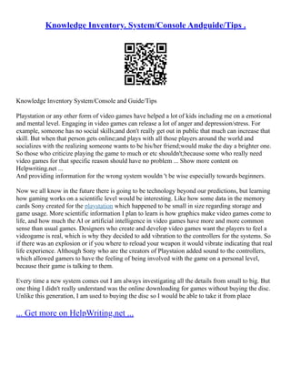 Knowledge Inventory. System/Console Andguide/Tips .
Knowledge Inventory System/Console and Guide/Tips
Playstation or any other form of video games have helped a lot of kids including me on a emotional
and mental level. Engaging in video games can release a lot of anger and depression/stress. For
example, someone has no social skills;and don't really get out in public that much can increase that
skill. But when that person gets online;and plays with all those players around the world and
socializes with the realizing someone wants to be his/her friend;would make the day a brighter one.
So those who criticize playing the game to much or etc shouldn't;because some who really need
video games for that specific reason should have no problem ... Show more content on
Helpwriting.net ...
And providing information for the wrong system wouldn 't be wise especially towards beginners.
Now we all know in the future there is going to be technology beyond our predictions, but learning
how gaming works on a scientific level would be interesting. Like how some data in the memory
cards Sony created for the playstation which happened to be small in size regarding storage and
game usage. More scientific information I plan to learn is how graphics make video games come to
life, and how much the AI or artificial intelligence in video games have more and more common
sense than usual games. Designers who create and develop video games want the players to feel a
videogame is real, which is why they decided to add vibration to the controllers for the systems. So
if there was an explosion or if you where to reload your weapon it would vibrate indicating that real
life experience. Although Sony who are the creators of Playstaion added sound to the controllers,
which allowed gamers to have the feeling of being involved with the game on a personal level,
because their game is talking to them.
Every time a new system comes out I am always investigating all the details from small to big. But
one thing I didn't really understand was the online downloading for games without buying the disc.
Unlike this generation, I am used to buying the disc so I would be able to take it from place
... Get more on HelpWriting.net ...
 