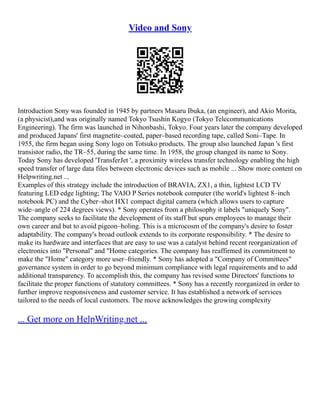 Video and Sony
Introduction Sony was founded in 1945 by partners Masaru Ibuka, (an engineer), and Akio Morita,
(a physicist),and was originally named Tokyo Tsushin Kogyo (Tokyo Telecommunications
Engineering). The firm was launched in Nihonbashi, Tokyo. Four years later the company developed
and produced Japans' first magnetite–coated, paper–based recording tape, called Soni–Tape. In
1955, the firm began using Sony logo on Totsuko products. The group also launched Japan 's first
transistor radio, the TR–55, during the same time. In 1958, the group changed its name to Sony.
Today Sony has developed 'TransferJet ', a proximity wireless transfer technology enabling the high
speed transfer of large data files between electronic devices such as mobile ... Show more content on
Helpwriting.net ...
Examples of this strategy include the introduction of BRAVIA, ZX1, a thin, lightest LCD TV
featuring LED edge lighting; The VAIO P Series notebook computer (the world's lightest 8–inch
notebook PC) and the Cyber–shot HX1 compact digital camera (which allows users to capture
wide–angle of 224 degrees views). * Sony operates from a philosophy it labels "uniquely Sony".
The company seeks to facilitate the development of its staff but spurs employees to manage their
own career and but to avoid pigeon–holing. This is a microcosm of the company's desire to foster
adaptability. The company's broad outlook extends to its corporate responsibility. * The desire to
make its hardware and interfaces that are easy to use was a catalyst behind recent reorganization of
electronics into "Personal" and "Home categories. The company has reaffirmed its commitment to
make the "Home" category more user–friendly. * Sony has adopted a "Company of Committees"
governance system in order to go beyond minimum compliance with legal requirements and to add
additional transparency. To accomplish this, the company has revised some Directors' functions to
facilitate the proper functions of statutory committees. * Sony has a recently reorganized in order to
further improve responsiveness and customer service. It has established a network of services
tailored to the needs of local customers. The move acknowledges the growing complexity
... Get more on HelpWriting.net ...
 