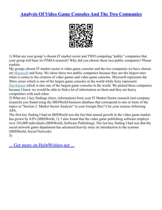 Analysis Of Video Game Consoles And The Two Companies
1) What are your group 's chosen IT market sector and TWO competing "public" companies that
your group will base its ITMSA research? Why did you choose these two public companies? Please
explain.
My groups chosen IT market sector is video game consoles and the two companies we have chosen
are Microsoft and Sony. We chose these two public companies because they are the largest ones
when it comes to the creation of video games and video game consoles. Microsoft represents the
Xbox series which is one of the largest game consoles in the world while Sony represents
PlayStation which is also one of the largest game consoles in the world. We picked these companies
because I knew we would be able to find a lot of information on them and they are heavy
competitors with each other.
2) What are 3 key findings (facts, information) from your IT Market Sector research (not company
research) you found using the IBISWorld business database that correspond to one or more of the
topics in "Section 2: Market Sector Analysis" in your Google Doc? Cite your sources following
APA.
The first key finding I had on IBISWorld was the fact that annual growth in the video game market
has grown by 4.0% (IBISWorld, 1). I also found that the video game publishing software employs
over 103,000 individuals (IBISWorld, Software Publishing). The last key finding I had was that the
social network game department has advanced heavily since its introduction to the systems
(IBISWorld, Social Network).
3)
... Get more on HelpWriting.net ...
 