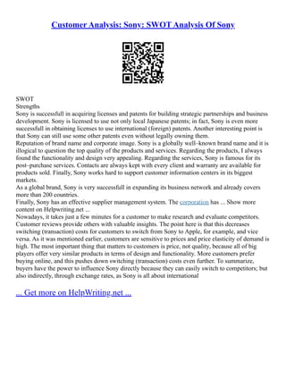 Customer Analysis: Sony: SWOT Analysis Of Sony
SWOT
Strengths
Sony is successfull in acquiring licenses and patents for building strategic partnerships and business
development. Sony is licensed to use not only local Japanese patents; in fact, Sony is even more
successfull in obtaining licenses to use international (foreign) patents. Another interesting point is
that Sony can still use some other patents even without legally owning them.
Reputation of brand name and corporate image. Sony is a globally well–known brand name and it is
illogical to question the top quality of the products and services. Regarding the products, I always
found the functionality and design very appealing. Regarding the services, Sony is famous for its
post–purchase services. Contacts are always kept with every client and warranty are available for
products sold. Finally, Sony works hard to support customer information centers in its biggest
markets.
As a global brand, Sony is very successfull in expanding its business network and already covers
more than 200 countries.
Finally, Sony has an effective supplier management system. The corporation has ... Show more
content on Helpwriting.net ...
Nowadays, it takes just a few minutes for a customer to make research and evaluate competitors.
Customer reviews provide others with valuable insights. The point here is that this decreases
switching (transaction) costs for customers to switch from Sony to Apple, for example, and vice
versa. As it was mentioned earlier, customers are sensitive to prices and price elasticity of demand is
high. The most important thing that matters to customers is price, not quality, because all of big
players offer very similar products in terms of design and functionality. More customers prefer
buying online, and this pushes down switching (transaction) costs even further. To summarize,
buyers have the power to influence Sony directly because they can easily switch to competitors; but
also indirectly, through exchange rates, as Sony is all about international
... Get more on HelpWriting.net ...
 