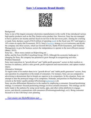 Sony 's Corporate Brand Identity
Background
Sony is one of the largest consumer electronics manufacturers in the world. It has introduced various
high quality products such as the Play Station series product line. However, Sony has not managed
to have a positive net income and has faced six net loss in the last seven years. Aiming for a turning
a round, Sony declares a goal of $4.8 million of operating profit in the fiscal year 2017 and targets a
10% return on equity (the Economist, 2015). Sony's business strategy to is to restructure and divide
the company into three sectors, which are Growth Drivers, Stable Profit Generators, and Volatility
Management, to give the business sectors the independence to operate in the most efficient manner
(Baker, 2015).
Sony has ... Show more content on Helpwriting.net ...
dollar, and the Euro (Griffin Consulting Group, 2012). Although the economic landscape is
changing for Sony, the company has potential to grow through its reorganizing activities.
Problem Statement
Sony must reposition its "growth driven" and "stable profit generator" sectors in their markets to
increase its audience, achieve sales growth, profit expansion and maximization, and capture market
shares.
Alternative Solutions
To regain some of its market share in its "growth driven" and "stable profit generators" sectors, Sony
can reposition its competition in the minds of consumers. For instance, Sony can use comparative
advertising to demonstrate that its brands are superior to its competitors. In this situation, Sony can
attempt to alter the portrayed image of its competitor, Nintendo, and position its PlayStation game
console as the better–quality product (Positioning(marketing), n.d).
Sony can also differentiate themselves in the market by employing a consumer–focused positioning
strategy. A consumer–focused positioning strategy revolves around consumers. This strategy can be
tailor made to the audience by using social media, apps, and other online platforms to engage,
access, and directly communicate with consumers (Positioning(marketing), n.d.). Being consumer
focused is in line with Sony's new planning
... Get more on HelpWriting.net ...
 