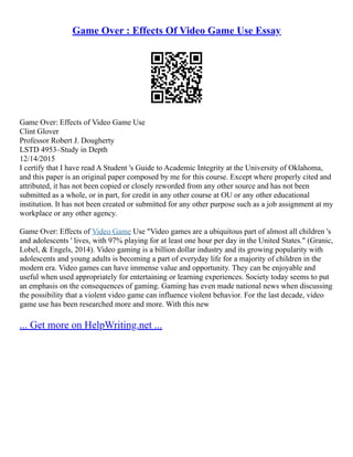 Game Over : Effects Of Video Game Use Essay
Game Over: Effects of Video Game Use
Clint Glover
Professor Robert J. Dougherty
LSTD 4953–Study in Depth
12/14/2015
I certify that I have read A Student 's Guide to Academic Integrity at the University of Oklahoma,
and this paper is an original paper composed by me for this course. Except where properly cited and
attributed, it has not been copied or closely reworded from any other source and has not been
submitted as a whole, or in part, for credit in any other course at OU or any other educational
institution. It has not been created or submitted for any other purpose such as a job assignment at my
workplace or any other agency.
Game Over: Effects of Video Game Use "Video games are a ubiquitous part of almost all children 's
and adolescents ' lives, with 97% playing for at least one hour per day in the United States." (Granic,
Lobel, & Engels, 2014). Video gaming is a billion dollar industry and its growing popularity with
adolescents and young adults is becoming a part of everyday life for a majority of children in the
modern era. Video games can have immense value and opportunity. They can be enjoyable and
useful when used appropriately for entertaining or learning experiences. Society today seems to put
an emphasis on the consequences of gaming. Gaming has even made national news when discussing
the possibility that a violent video game can influence violent behavior. For the last decade, video
game use has been researched more and more. With this new
... Get more on HelpWriting.net ...
 