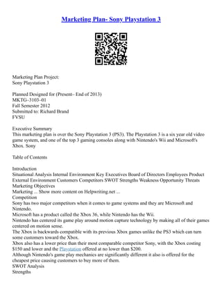 Marketing Plan- Sony Playstation 3
Marketing Plan Project:
Sony Playstation 3
Planned Designed for (Present– End of 2013)
MKTG–3103–01
Fall Semester 2012
Submitted to: Richard Brand
FVSU
Executive Summary
This marketing plan is over the Sony Playstation 3 (PS3). The Playstation 3 is a six year old video
game system, and one of the top 3 gaming consoles along with Nintendo's Wii and Microsoft's
Xbox. Sony
Table of Contents
Introduction
Situational Analysis Internal Environment Key Executives Board of Directors Employees Product
External Environment Customers Competitors SWOT Strengths Weakness Opportunity Threats
Marketing Objectives
Marketing ... Show more content on Helpwriting.net ...
Competition
Sony has two major competitors when it comes to game systems and they are Microsoft and
Nintendo.
Microsoft has a product called the Xbox 36, while Nintendo has the Wii.
Nintendo has centered its game play around motion capture technology by making all of their games
centered on motion sense.
The Xbox is backwards compatible with its previous Xbox games unlike the PS3 which can turn
some customers toward the Xbox.
Xbox also has a lower price than their most comparable competitor Sony, with the Xbox costing
$150 and lower and the Playstation offered at no lower than $200.
Although Nintendo's game play mechanics are significantly different it also is offered for the
cheapest price causing customers to buy more of them.
SWOT Analysis
Strengths
 
