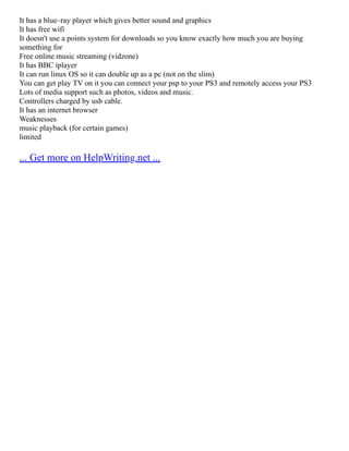 It has a blue–ray player which gives better sound and graphics
It has free wifi
It doesn't use a points system for downloads so you know exactly how much you are buying
something for
Free online music streaming (vidzone)
It has BBC iplayer
It can run linux OS so it can double up as a pc (not on the slim)
You can get play TV on it you can connect your psp to your PS3 and remotely access your PS3
Lots of media support such as photos, videos and music.
Controllers charged by usb cable.
It has an internet browser
Weaknesses
music playback (for certain games)
limited
... Get more on HelpWriting.net ...
 