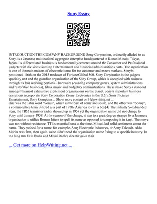 Sony Essay
INTRODUCTION THE COMPANY BACKGROUND Sony Corporation, ordinarily alluded to as
Sony, is a Japanese multinational aggregate enterprise headquartered in Konan Minato, Tokyo,
Japan. Its differentiated business is fundamentally centered around the Consumer and Professional
gadgets with divisions Gaming, Entertainment and Financial administrations parts. The organization
is one of the main makers of electronic items for the customer and expert markets. Sony is
positioned 116th on the 2015 rundown of Fortune Global 500. Sony Corporation is the gadgets
specialty unit and the guardian organization of the Sony Group, which is occupied with business
through its four working portions – hardware (counting computer games, system administrations
and restorative business), films, music and budgetary administrations. These make Sony a standout
amongst the most exhaustive excitement organizations on the planet. Sony's important business
operations incorporate Sony Corporation (Sony Electronics in the U.S.), Sony Pictures
Entertainment, Sony Computer ... Show more content on Helpwriting.net ...
One was the Latin word "Sonus", which is the base of sonic and sound, and the other was "Sonny",
a commonplace term utilized as a part of 1950s America to call a boy.[4] The initially Sony­
branded
item, the TR­
55 transistor radio, showed up in 1955 yet the organization name did not change to
Sony until January 1958. At the season of the change, it was to a great degree strange for a Japanese
organization to utilize Roman letters to spell its name as opposed to composing it in kanji. The move
was not without resistance: TTK's essential bank at the time, Mitsui, had solid sentiments about the
name. They pushed for a name, for example, Sony Electronic Industries, or Sony Teletech. Akio
Morita was firm, then again, as he didn't need the organization name fixing to a specific industry. In
the long run, both Ibuka and Mitsui Bank's director gave their
... Get more on HelpWriting.net ...
 